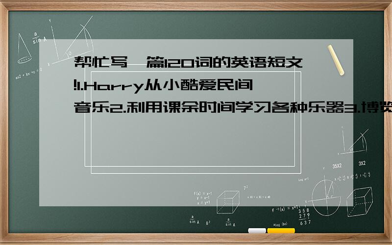 帮忙写一篇120词的英语短文!1.Harry从小酷爱民间音乐2.利用课余时间学习各种乐器3.博览音乐书籍了解音乐的作用及各地的音乐4.终于成为音乐家,并在大学任教5.希望来中国研究民间音乐,并举