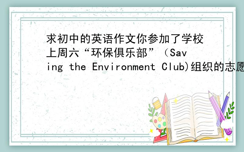 求初中的英语作文你参加了学校上周六“环保俱乐部”（Saving the Environment Club)组织的志愿者活动.其内容包括：put up signs;hand out advertisements;clean streets; clean up the park and so on.请你写一篇日记记