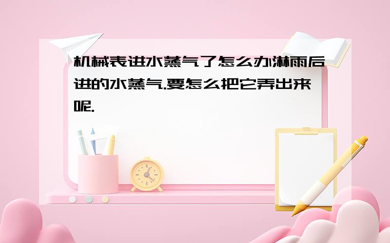 机械表进水蒸气了怎么办淋雨后进的水蒸气.要怎么把它弄出来呢.