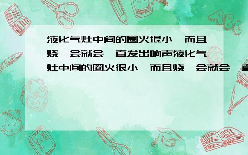 液化气灶中间的圈火很小,而且烧一会就会一直发出响声液化气灶中间的圈火很小,而且烧一会就会一直发出“碰”碰“的响声.熄灭了瞬间就出来.刚开火时中间是没有火,几秒后中间的火一个