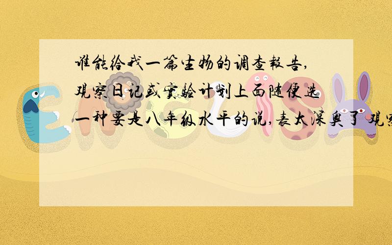 谁能给我一篇生物的调查报告,观察日记或实验计划上面随便选一种要是八年级水平的说,表太深奥了 观察日记至少五百字还有我们学的是苏教版,答得好可以加钱本人明天要用,