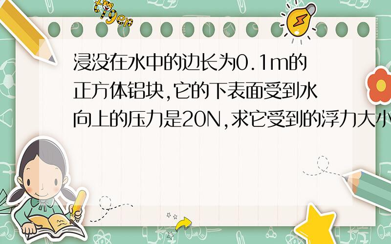 浸没在水中的边长为0.1m的正方体铝块,它的下表面受到水向上的压力是20N,求它受到的浮力大小（g取10N/kg）