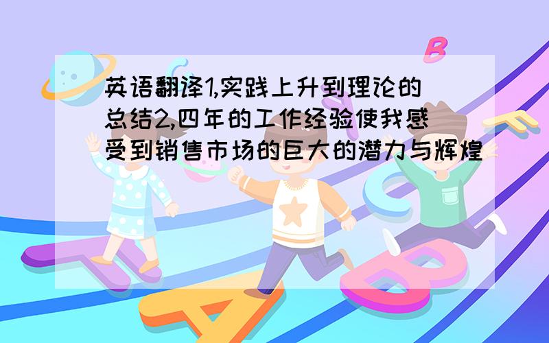 英语翻译1,实践上升到理论的总结2,四年的工作经验使我感受到销售市场的巨大的潜力与辉煌