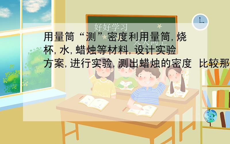 用量筒“测”密度利用量筒,烧杯,水,蜡烛等材料,设计实验方案,进行实验,测出蜡烛的密度 比较那名同学的方案科学合理实验操作认真规范,测了结果准确你的实验方案是：你得到的蜡烛的密