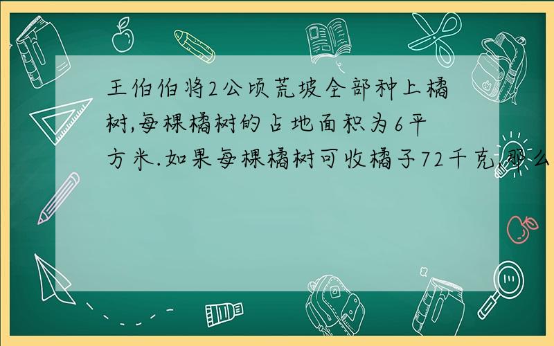 王伯伯将2公顷荒坡全部种上橘树,每棵橘树的占地面积为6平方米.如果每棵橘树可收橘子72千克,那么这些橘树共可收橘子多少千克?