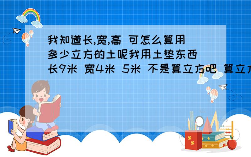 我知道长,宽,高 可怎么算用多少立方的土呢我用土垫东西 长9米 宽4米 5米 不是算立方吧 算立方不对 可怎么算出用多少立方的土呢?