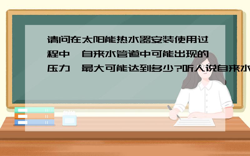 请问在太阳能热水器安装使用过程中,自来水管道中可能出现的压力,最大可能达到多少?听人说自来水的压力是6kg ( 也就是0.6MPa ),但我从我们公司产品的损坏程度来看,应该不止6KG的.有谁了解