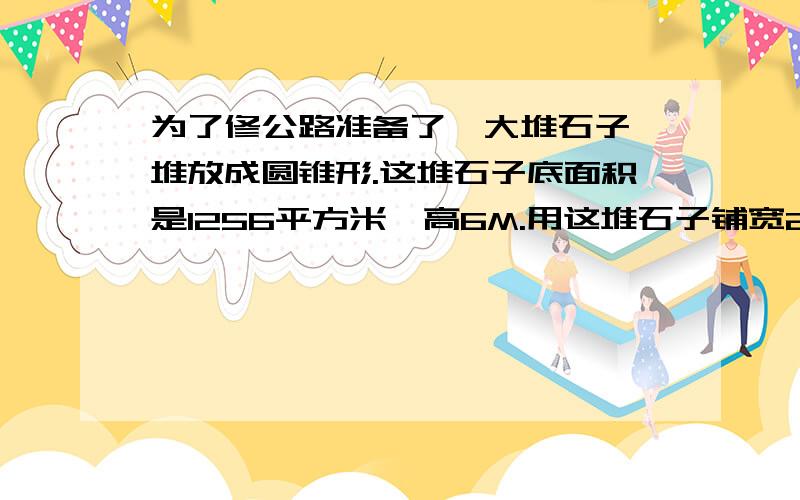 为了修公路准备了一大堆石子,堆放成圆锥形.这堆石子底面积是1256平方米,高6M.用这堆石子铺宽20M为了修公路准备了一大堆石子,堆放成圆锥形.这堆石子底面积是1256平方米,高6M.用这堆石子铺20