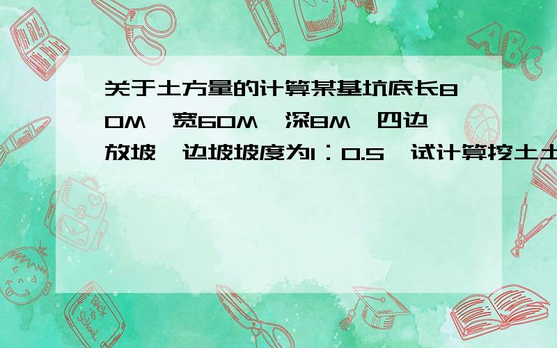 关于土方量的计算某基坑底长80M,宽60M,深8M,四边放坡,边坡坡度为1：0.5,试计算挖土土方工程量88和68怎么算出来的啊?还有公式不是“V=1/6H（A1+A2+4A0)”吗?还有坡度怎么利用啊?