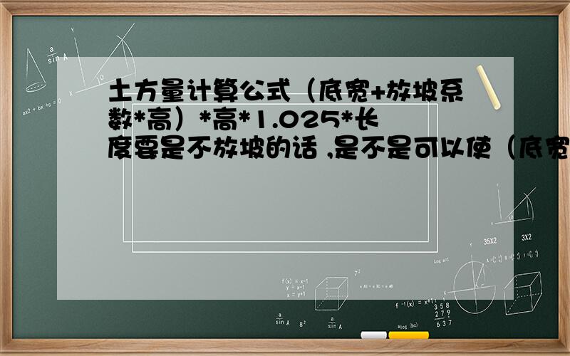 土方量计算公式（底宽+放坡系数*高）*高*1.025*长度要是不放坡的话 ,是不是可以使（底宽+高）*高*1.025*长度     就可以了