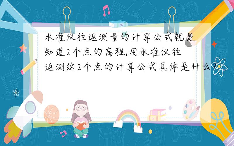 水准仪往返测量的计算公式就是知道2个点的高程,用水准仪往返测这2个点的计算公式具体是什么?