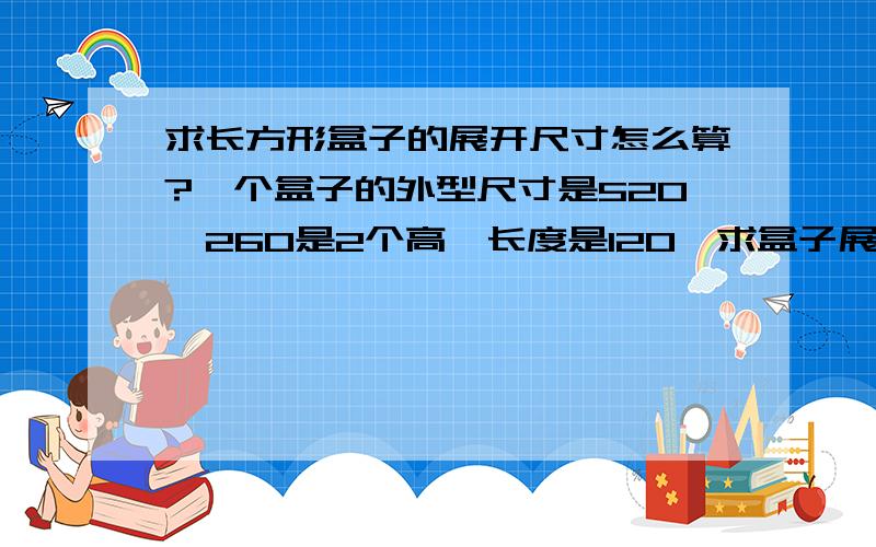 求长方形盒子的展开尺寸怎么算?一个盒子的外型尺寸是520*260是2个高,长度是120,求盒子展开后的尺寸,最好有详细的计算式,谢谢,急!外型尺寸：520*260*120