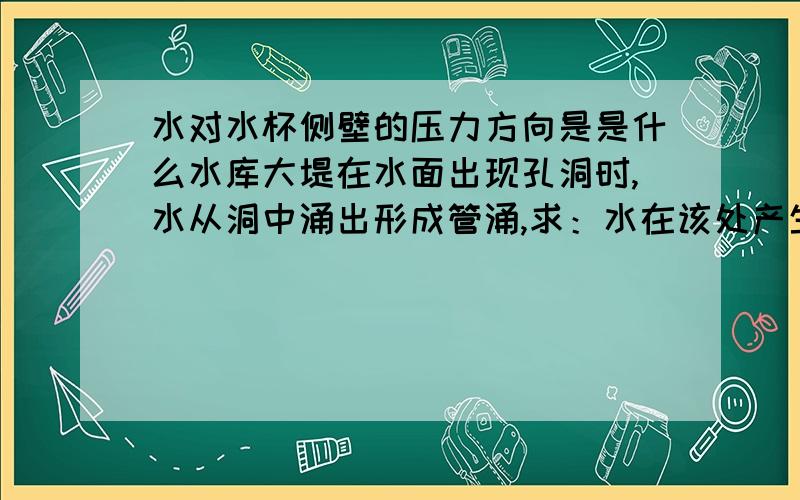 水对水杯侧壁的压力方向是是什么水库大堤在水面出现孔洞时,水从洞中涌出形成管涌,求：水在该处产生的压2.护堤人员在堤坝外侧用砂袋“堵漏”,水对砂袋的压力