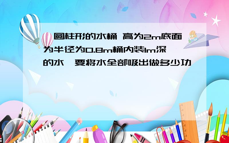 一圆柱形的水桶 高为2m底面为半径为0.8m桶内装1m深的水,要将水全部吸出做多少功