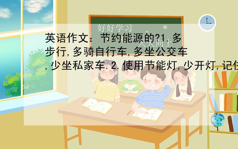 英语作文：节约能源的?1.多步行,多骑自行车,多坐公交车,少坐私家车.2.使用节能灯,少开灯,记住关灯.3.节约用水,随手关好水龙头.4.节约用纸,随身带手帕.5.少喝饮料.6.回收利用废品.