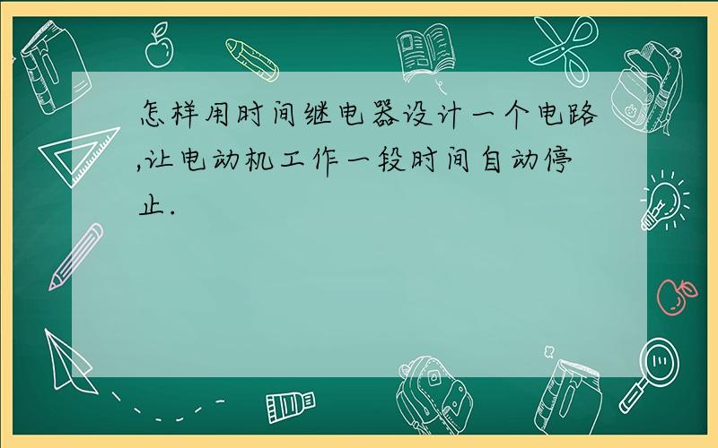 怎样用时间继电器设计一个电路,让电动机工作一段时间自动停止.