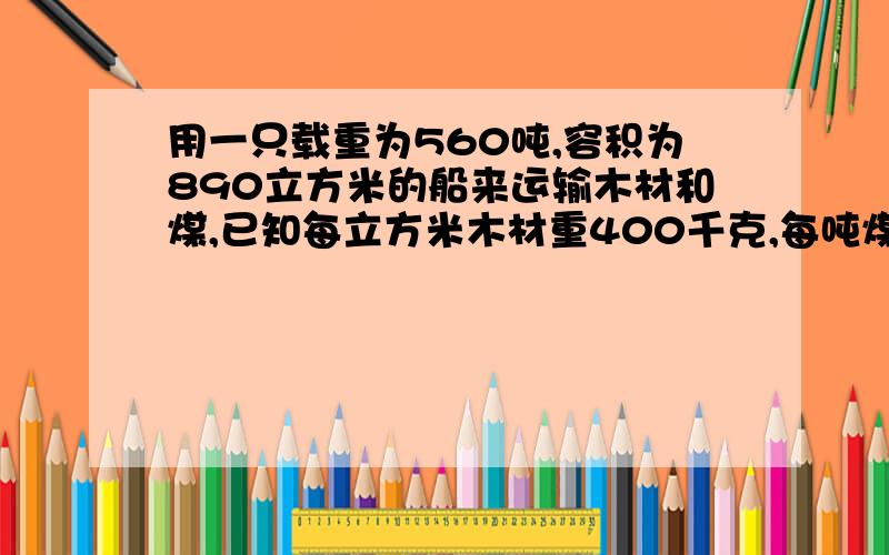 用一只载重为560吨,容积为890立方米的船来运输木材和煤,已知每立方米木材重400千克,每吨煤的体积是5/7立方米,问这只船一次装木材和煤多少吨才能充分利用它的载重和容积?