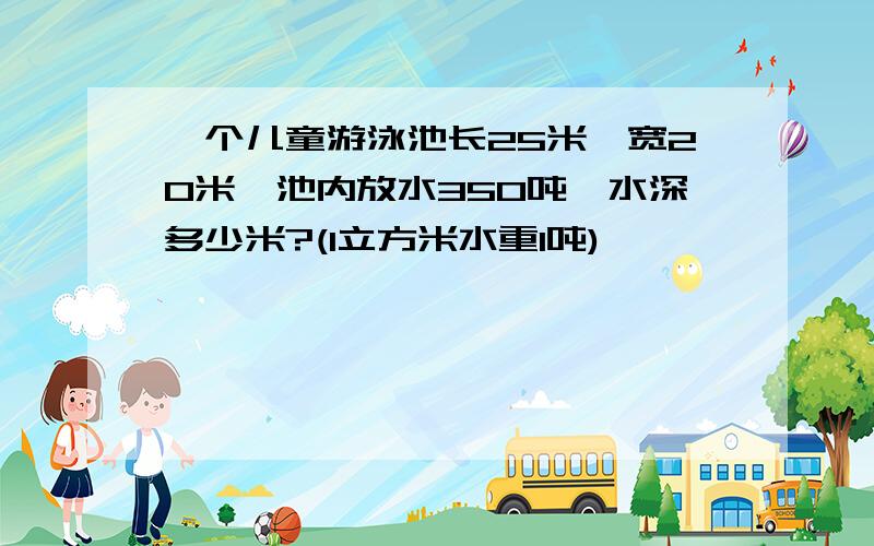 一个儿童游泳池长25米,宽20米,池内放水350吨,水深多少米?(1立方米水重1吨)