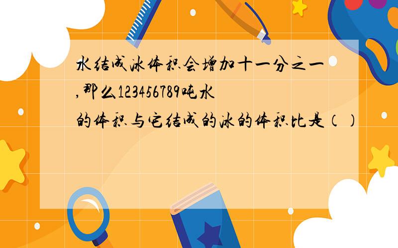 水结成冰体积会增加十一分之一,那么123456789吨水的体积与它结成的冰的体积比是（）