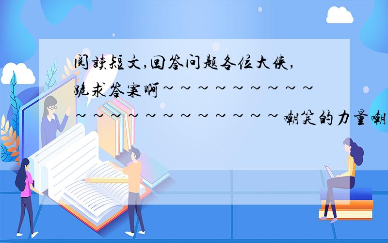 阅读短文,回答问题各位大侠,跪求答案啊~~~~~~~~~~~~~~~~~~~~~嘲笑的力量嘲笑是无形的,它的力量却非常可怕.一只又饥又饿的鸭子,在黑夜的湖水里寻找食物.它忽然看到了月亮在水里的倒影,它以为