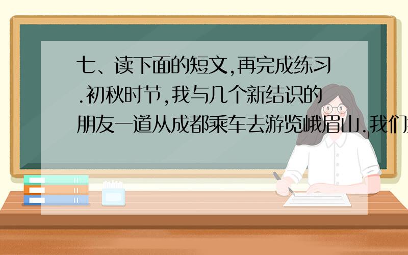 七、读下面的短文,再完成练习.初秋时节,我与几个新结识的朋友一道从成都乘车去游览峨眉山.我们乘坐的是一辆小面包车,一路上大家尽情欢笑.有一个叫叶子的小女孩,很快就成了车上的中心