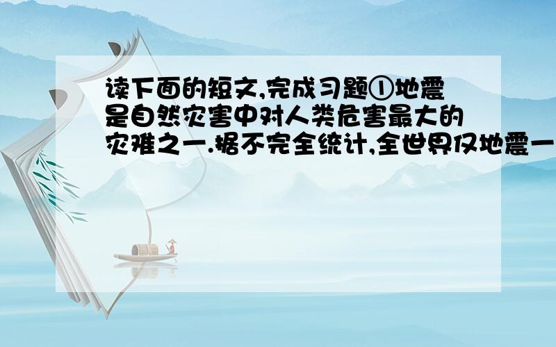 读下面的短文,完成习题①地震是自然灾害中对人类危害最大的灾难之一.据不完全统计,全世界仅地震一项所造成的经济损失,平均每年超过45亿美元.因此准确预报地震发生的地点、时间和震级