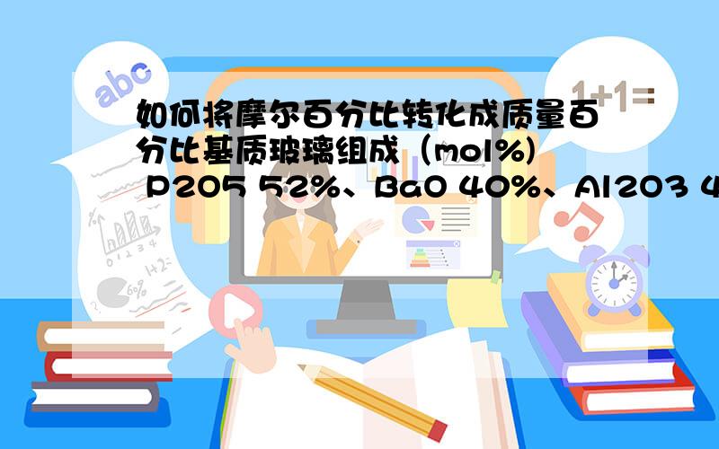 如何将摩尔百分比转化成质量百分比基质玻璃组成（mol%) P2O5 52%、BaO 40%、Al2O3 4%、B2O3 4%,以上（mol%)组成如何转化成质量百分比?P2O5、BaO 、Al2O3 、B2O3的质量百分比各是多少?