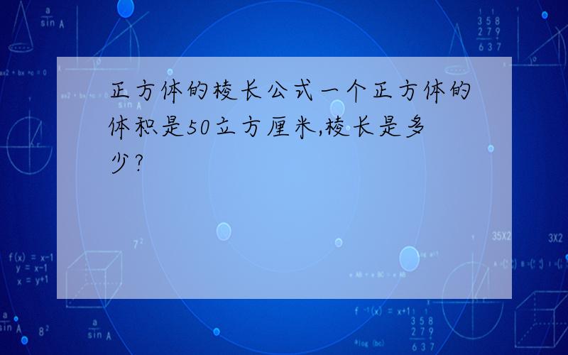 正方体的棱长公式一个正方体的体积是50立方厘米,棱长是多少?