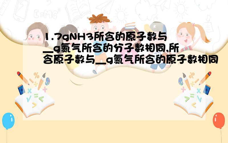 1.7gNH3所含的原子数与＿g氮气所含的分子数相同,所含原子数与＿g氮气所含的原子数相同