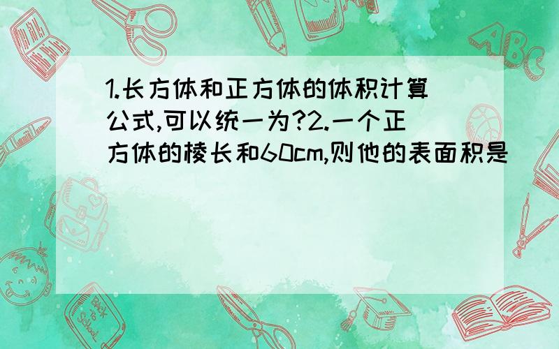 1.长方体和正方体的体积计算公式,可以统一为?2.一个正方体的棱长和60cm,则他的表面积是（ ）平方厘米,体积是（ ）立方厘米.3.一个正方体的棱长3dm,如果切成两个相同的长方体,表面积增加（