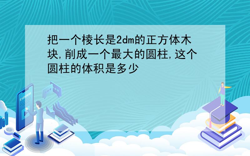 把一个棱长是2dm的正方体木块,削成一个最大的圆柱,这个圆柱的体积是多少