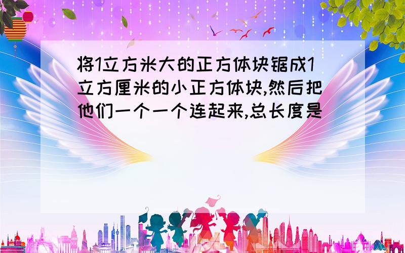 将1立方米大的正方体块锯成1立方厘米的小正方体块,然后把他们一个一个连起来,总长度是(