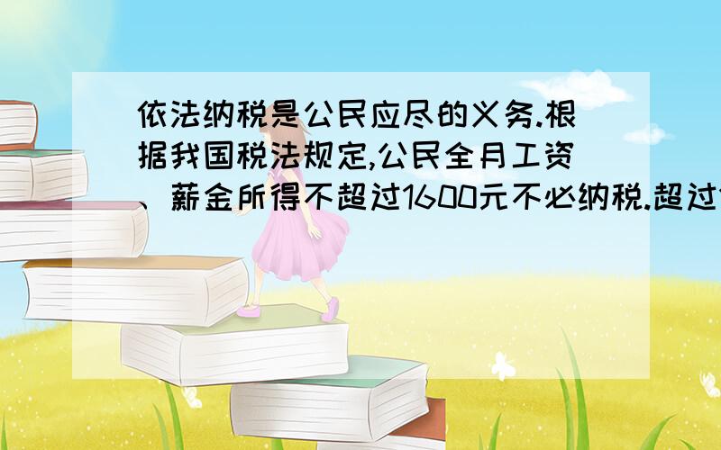 依法纳税是公民应尽的义务.根据我国税法规定,公民全月工资、薪金所得不超过1600元不必纳税.超过1600元的部分为全月应纳税所得额,此项税款按下表累加计算：全月应纳税所得额 税率不超过