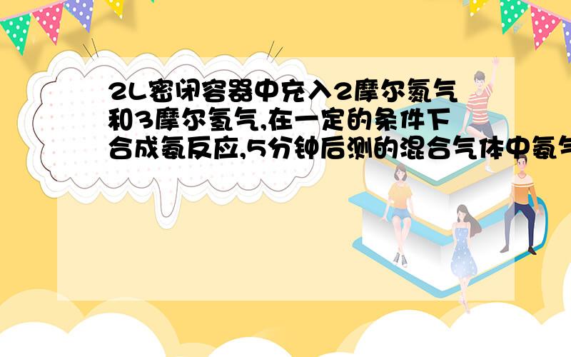 2L密闭容器中充入2摩尔氮气和3摩尔氢气,在一定的条件下合成氨反应,5分钟后测的混合气体中氨气占25% 钟时生成氨气的物质的量是多少?该段时间内用氢气表示的化学反应速率是多少?氮气的转