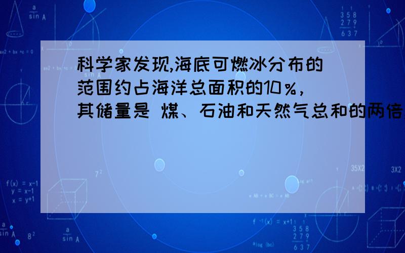 科学家发现,海底可燃冰分布的范围约占海洋总面积的10％,其储量是 煤、石油和天然气总和的两倍,是迄今为止发现的海底最具价值的矿产 资源.可燃冰也称为“甲烷水合物”.“置换法”是开