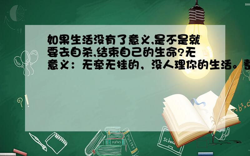 如果生活没有了意义,是不是就要去自杀,结束自己的生命?无意义：无牵无挂的，没人理你的生活。整天心情压抑，过着不是由自己掌控的生活。没有激情，没有快乐，没有光明，只有黑暗。