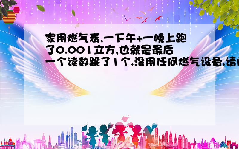 家用燃气表,一下午+一晚上跑了0.001立方,也就是最后一个读数跳了1个.没用任何燃气设备.请问是正常的还是有地方漏气呀?