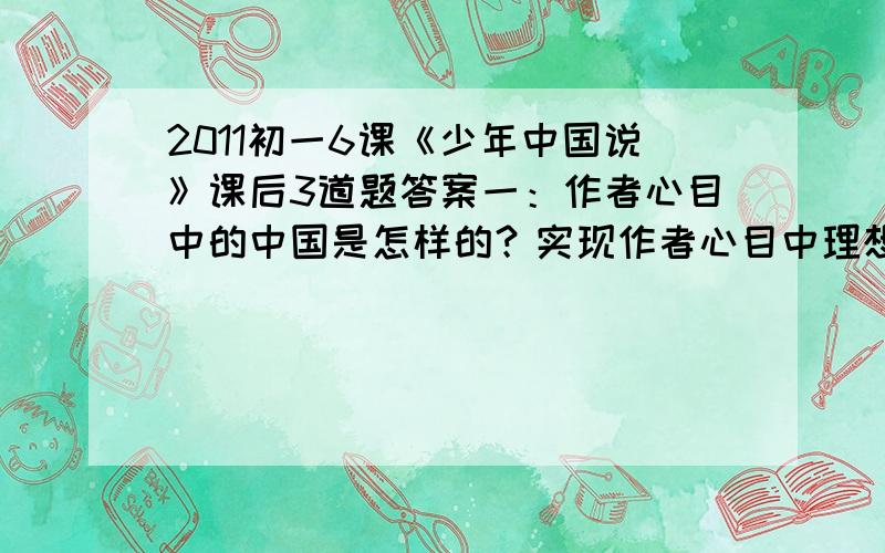 2011初一6课《少年中国说》课后3道题答案一：作者心目中的中国是怎样的？实现作者心目中理想的中国主要靠什么？从课文中找出相关语句并加以体会。二：作者用了一系类的排比句将老年