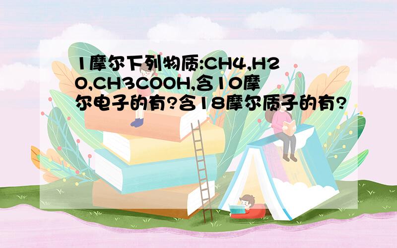 1摩尔下列物质:CH4,H2O,CH3COOH,含10摩尔电子的有?含18摩尔质子的有?