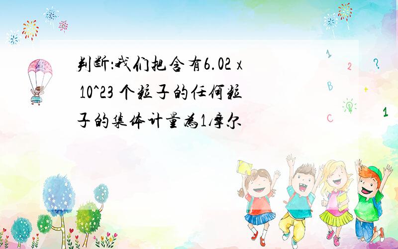 判断：我们把含有6.02 x 10^23 个粒子的任何粒子的集体计量为1摩尔