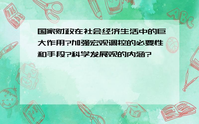 国家财政在社会经济生活中的巨大作用?加强宏观调控的必要性和手段?科学发展观的内涵?