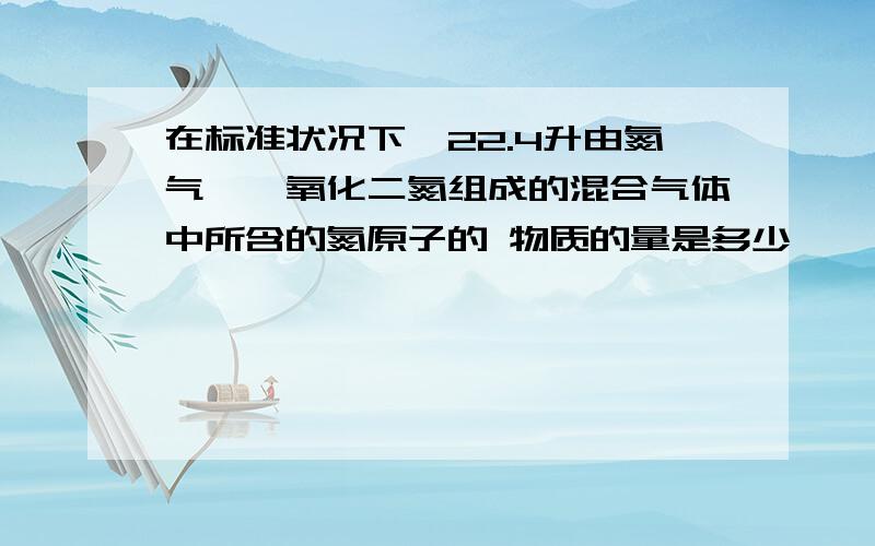 在标准状况下,22.4升由氮气,一氧化二氮组成的混合气体中所含的氮原子的 物质的量是多少