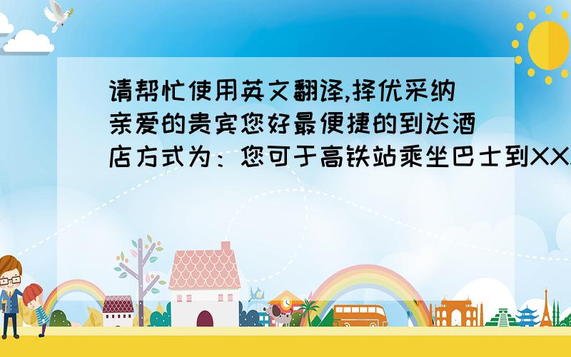 请帮忙使用英文翻译,择优采纳亲爱的贵宾您好最便捷的到达酒店方式为：您可于高铁站乘坐巴士到XXX站,下车后搭乘出租车,即可到达酒店