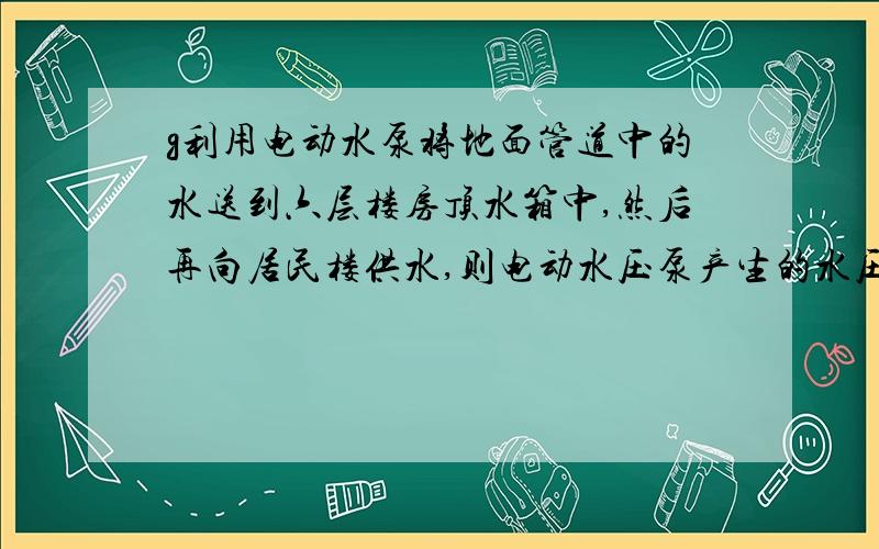 g利用电动水泵将地面管道中的水送到六层楼房顶水箱中,然后再向居民楼供水,则电动水压泵产生的水压约为a.2*10的三次方 b.2*10的四次方 c.2*10的五次方 d.2*10的六次方