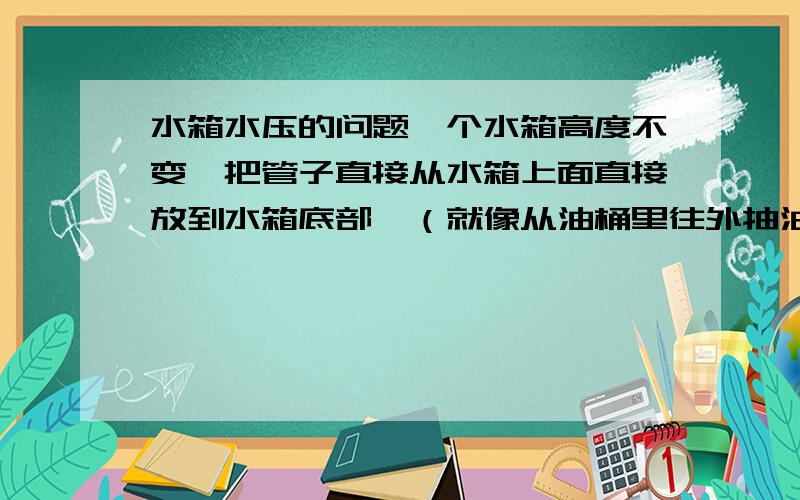 水箱水压的问题一个水箱高度不变,把管子直接从水箱上面直接放到水箱底部,（就像从油桶里往外抽油那样）和在水箱底部接一个管,出水压力一样大吗?（注：水管直径相同）有物理好的达人