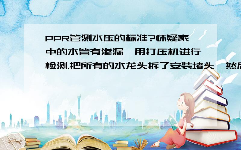 PPR管测水压的标准?怀疑家中的水管有渗漏,用打压机进行检测.把所有的水龙头拆了安装堵头,然后加压力到1MP,过1小时再观察,压降没有超过0.05M,故认为水管没有渗漏.不知这种操作方法对不对?