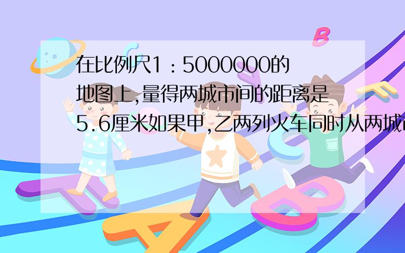 在比例尺1：5000000的地图上,量得两城市间的距离是5.6厘米如果甲,乙两列火车同时从两城市相对开出2.5小时后相遇,其中甲火车每小时行60千米,乙火车每小时行多少千米?