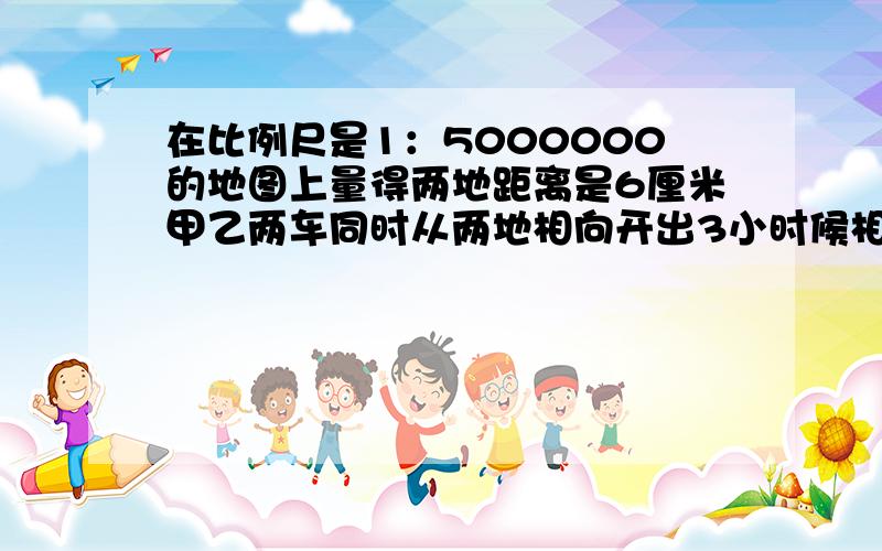 在比例尺是1：5000000的地图上量得两地距离是6厘米甲乙两车同时从两地相向开出3小时候相距已知甲乙两车的速度比是3：2甲乙两车每小时各行多少千米?