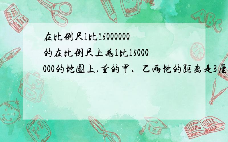 在比例尺1比15000000的在比例尺上为1比15000000的地图上,量的甲、乙两地的距离是3厘米,则两地的实际距离多少千米