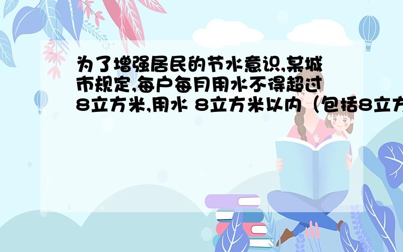 为了增强居民的节水意识,某城市规定,每户每月用水不得超过8立方米,用水 8立方米以内（包括8立方米）按每立方米1.8元收费,超过8立方米的部分按每立方米2.4元收费,已知某户某月平均每立方